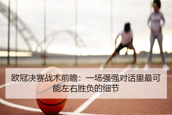 欧冠决赛战术前瞻：一场强强对话里最可能左右胜负的细节（kaiyun）